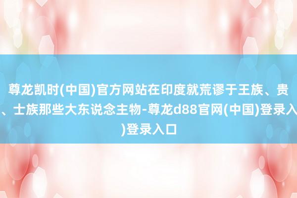 尊龙凯时(中国)官方网站在印度就荒谬于王族、贵族、士族那些大东说念主物-尊龙d88官网(中国)登录入口