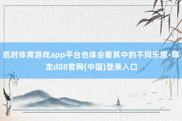 凯时体育游戏app平台也体会着其中的不同乐趣-尊龙d88官网(中国)登录入口