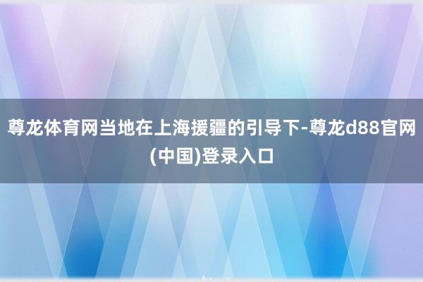 尊龙体育网当地在上海援疆的引导下-尊龙d88官网(中国)登录入口
