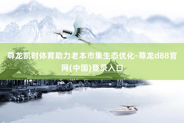 尊龙凯时体育　　助力老本市集生态优化-尊龙d88官网(中国)登录入口