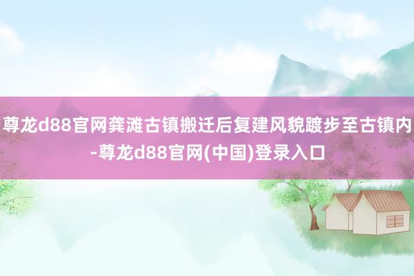 尊龙d88官网龚滩古镇搬迁后复建风貌踱步至古镇内-尊龙d88官网(中国)登录入口