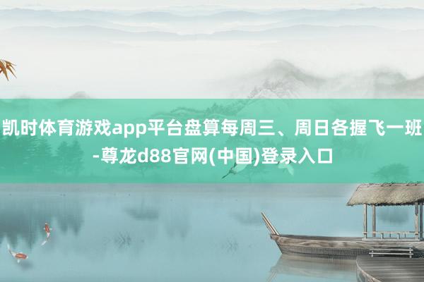 凯时体育游戏app平台盘算每周三、周日各握飞一班-尊龙d88官网(中国)登录入口