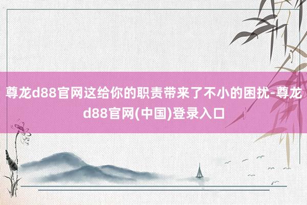尊龙d88官网这给你的职责带来了不小的困扰-尊龙d88官网(中国)登录入口