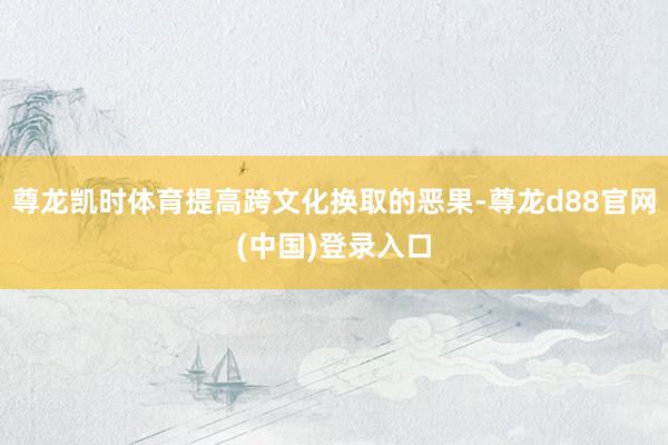尊龙凯时体育提高跨文化换取的恶果-尊龙d88官网(中国)登录入口