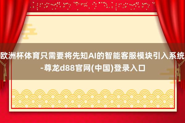 欧洲杯体育只需要将先知AI的智能客服模块引入系统-尊龙d88官网(中国)登录入口