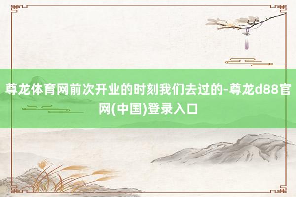 尊龙体育网前次开业的时刻我们去过的-尊龙d88官网(中国)登录入口