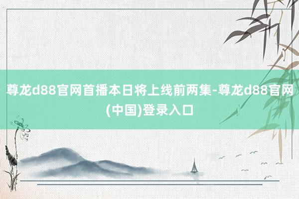 尊龙d88官网首播本日将上线前两集-尊龙d88官网(中国)登录入口