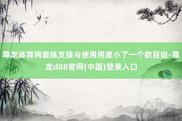 尊龙体育网磨练支拨与使用用度小了一个数目级-尊龙d88官网(中国)登录入口