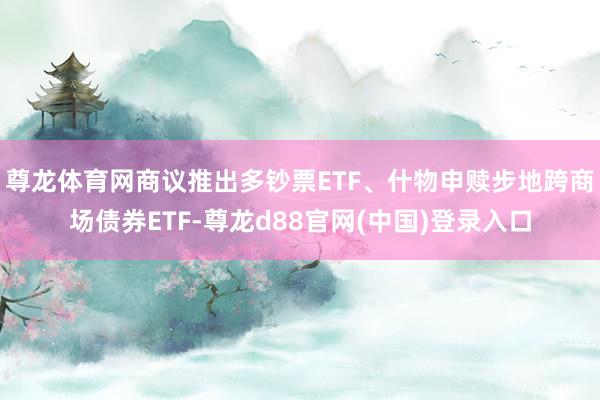 尊龙体育网商议推出多钞票ETF、什物申赎步地跨商场债券ETF-尊龙d88官网(中国)登录入口