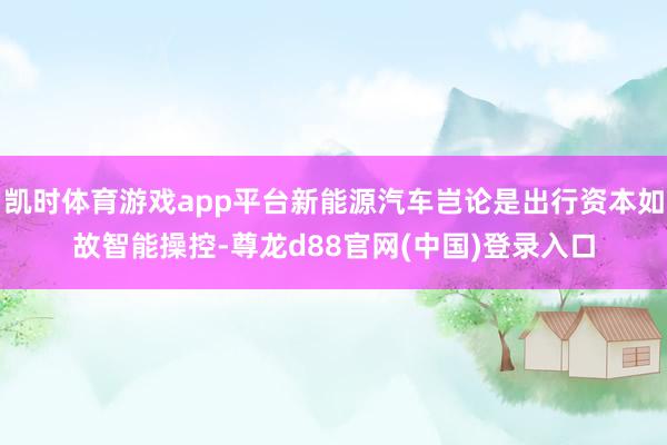 凯时体育游戏app平台新能源汽车岂论是出行资本如故智能操控-尊龙d88官网(中国)登录入口