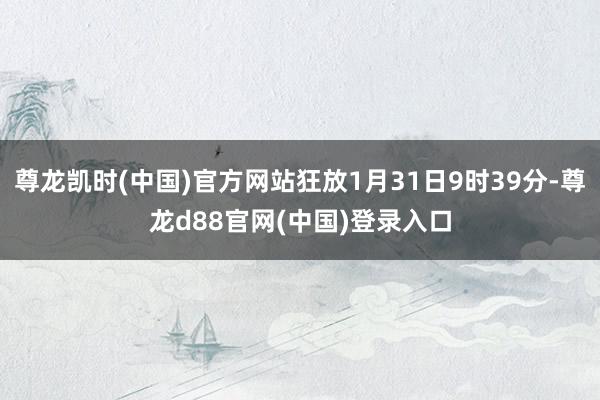 尊龙凯时(中国)官方网站狂放1月31日9时39分-尊龙d88官网(中国)登录入口