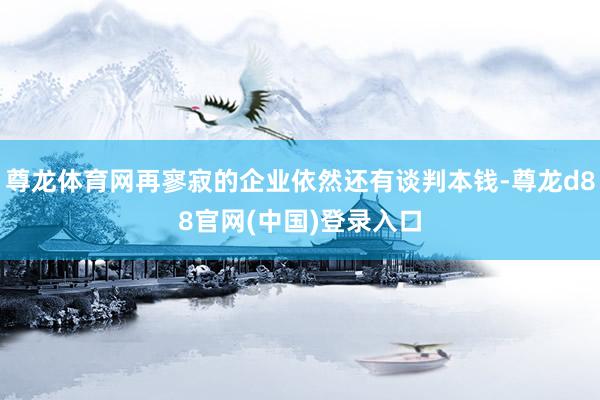 尊龙体育网再寥寂的企业依然还有谈判本钱-尊龙d88官网(中国)登录入口