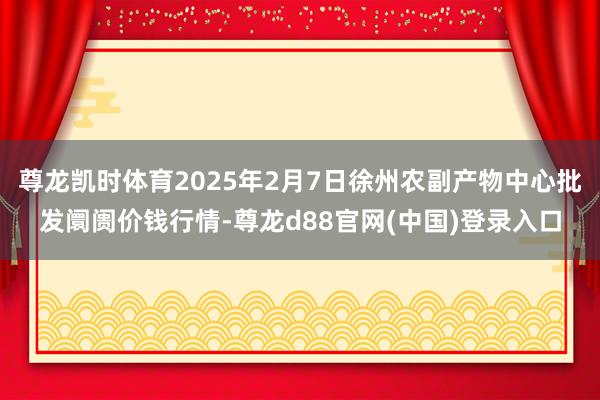 尊龙凯时体育2025年2月7日徐州农副产物中心批发阛阓价钱行情-尊龙d88官网(中国)登录入口