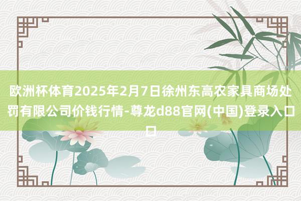 欧洲杯体育2025年2月7日徐州东高农家具商场处罚有限公司价钱行情-尊龙d88官网(中国)登录入口