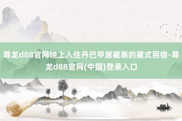 尊龙d88官网晚上入住丹巴甲居藏寨的藏式民宿-尊龙d88官网(中国)登录入口