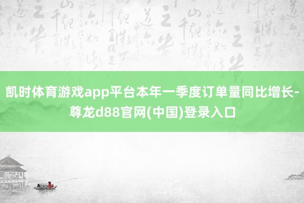 凯时体育游戏app平台本年一季度订单量同比增长-尊龙d88官网(中国)登录入口