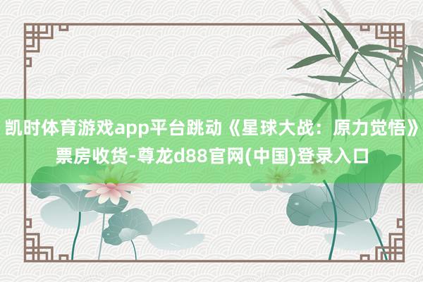 凯时体育游戏app平台跳动《星球大战：原力觉悟》票房收货-尊龙d88官网(中国)登录入口
