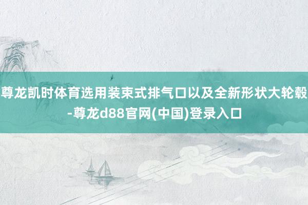 尊龙凯时体育选用装束式排气口以及全新形状大轮毂-尊龙d88官网(中国)登录入口