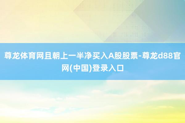尊龙体育网且朝上一半净买入A股股票-尊龙d88官网(中国)登录入口