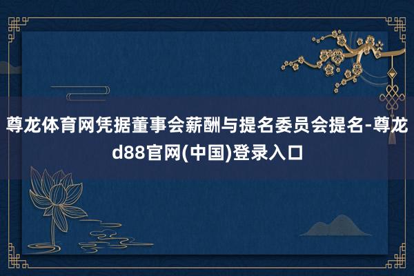 尊龙体育网凭据董事会薪酬与提名委员会提名-尊龙d88官网(中国)登录入口