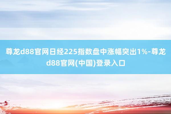 尊龙d88官网日经225指数盘中涨幅突出1%-尊龙d88官网(中国)登录入口