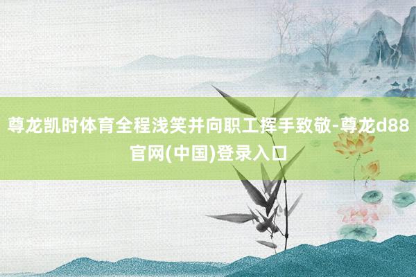 尊龙凯时体育全程浅笑并向职工挥手致敬-尊龙d88官网(中国)登录入口