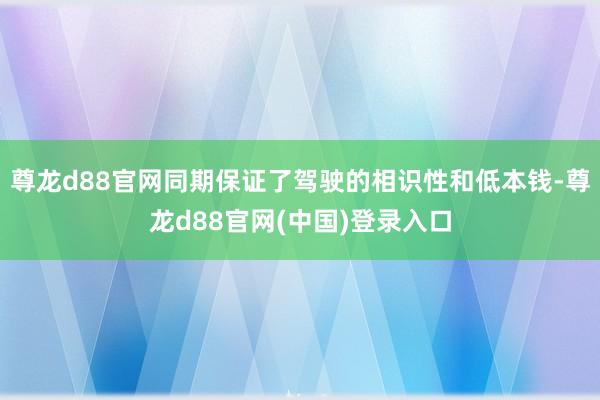 尊龙d88官网同期保证了驾驶的相识性和低本钱-尊龙d88官网(中国)登录入口