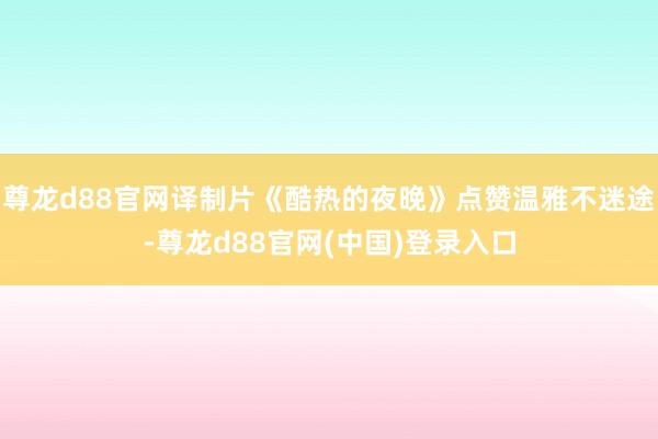 尊龙d88官网译制片《酷热的夜晚》点赞温雅不迷途-尊龙d88官网(中国)登录入口