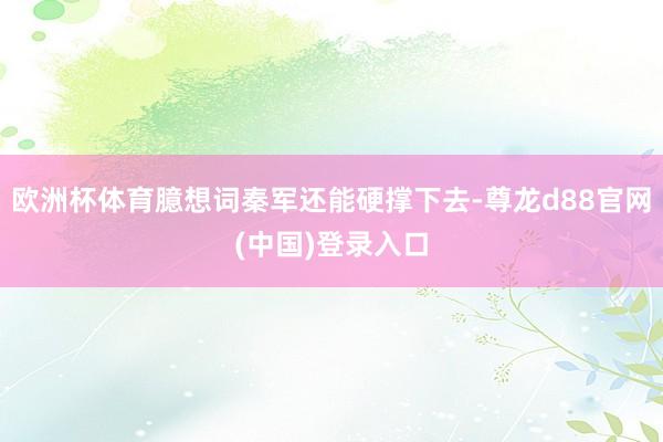 欧洲杯体育臆想词秦军还能硬撑下去-尊龙d88官网(中国)登录入口