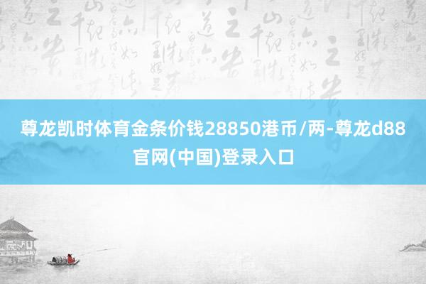 尊龙凯时体育金条价钱28850港币/两-尊龙d88官网(中国)登录入口