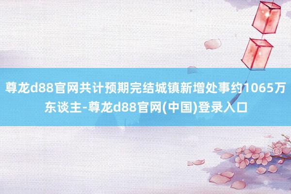 尊龙d88官网共计预期完结城镇新增处事约1065万东谈主-尊龙d88官网(中国)登录入口