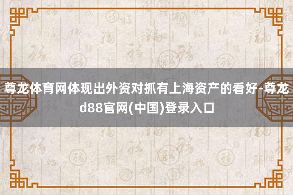 尊龙体育网体现出外资对抓有上海资产的看好-尊龙d88官网(中国)登录入口