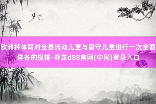 欧洲杯体育对全县流动儿童与留守儿童进行一次全面详备的摸排-尊龙d88官网(中国)登录入口