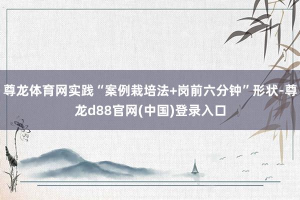 尊龙体育网实践“案例栽培法+岗前六分钟”形状-尊龙d88官网(中国)登录入口