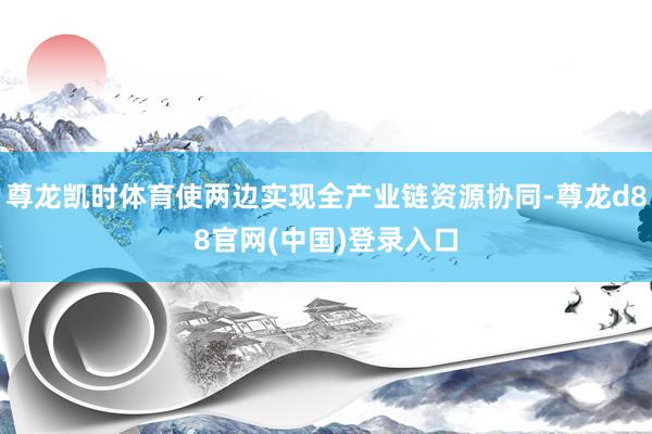 尊龙凯时体育使两边实现全产业链资源协同-尊龙d88官网(中国)登录入口