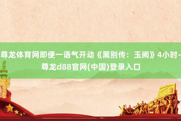 尊龙体育网即便一语气开动《黑别传：玉阙》4小时-尊龙d88官网(中国)登录入口