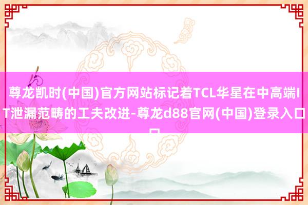 尊龙凯时(中国)官方网站标记着TCL华星在中高端IT泄漏范畴的工夫改进-尊龙d88官网(中国)登录入口