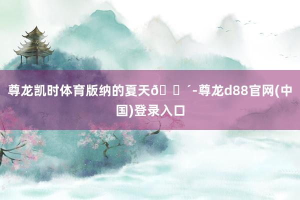 尊龙凯时体育版纳的夏天🌴-尊龙d88官网(中国)登录入口