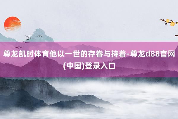 尊龙凯时体育他以一世的存眷与持着-尊龙d88官网(中国)登录入口