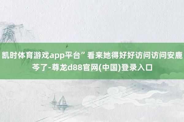 凯时体育游戏app平台”看来她得好好访问访问安鹿芩了-尊龙d88官网(中国)登录入口