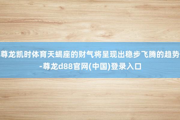 尊龙凯时体育天蝎座的财气将呈现出稳步飞腾的趋势-尊龙d88官网(中国)登录入口
