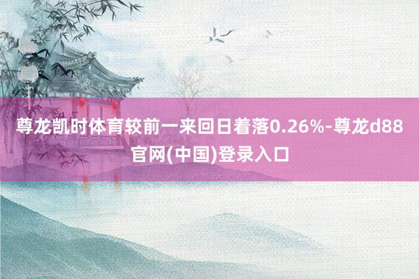 尊龙凯时体育较前一来回日着落0.26%-尊龙d88官网(中国)登录入口