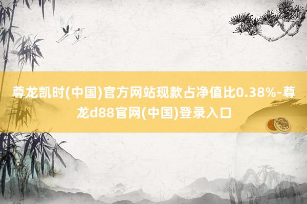 尊龙凯时(中国)官方网站现款占净值比0.38%-尊龙d88官网(中国)登录入口
