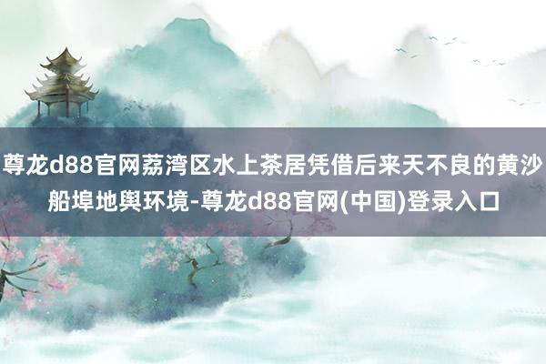 尊龙d88官网荔湾区水上茶居凭借后来天不良的黄沙船埠地舆环境-尊龙d88官网(中国)登录入口