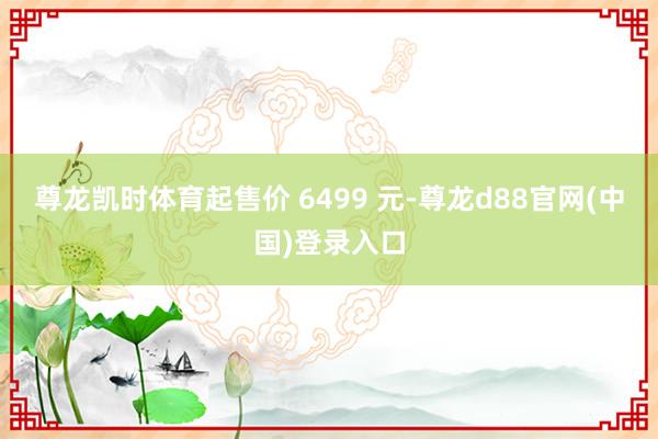 尊龙凯时体育起售价 6499 元-尊龙d88官网(中国)登录入口