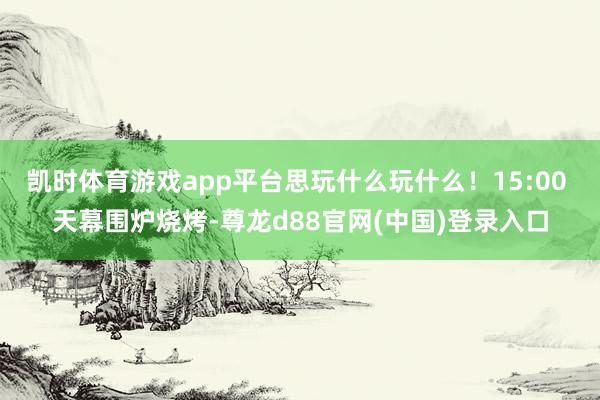 凯时体育游戏app平台思玩什么玩什么！15:00 天幕围炉烧烤-尊龙d88官网(中国)登录入口