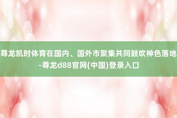 尊龙凯时体育在国内、国外市聚集共同鼓吹神色落地-尊龙d88官网(中国)登录入口