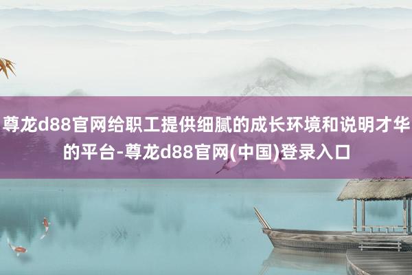 尊龙d88官网给职工提供细腻的成长环境和说明才华的平台-尊龙d88官网(中国)登录入口