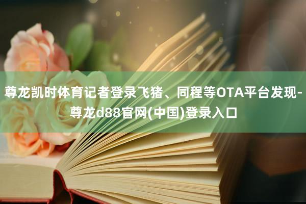 尊龙凯时体育记者登录飞猪、同程等OTA平台发现-尊龙d88官网(中国)登录入口