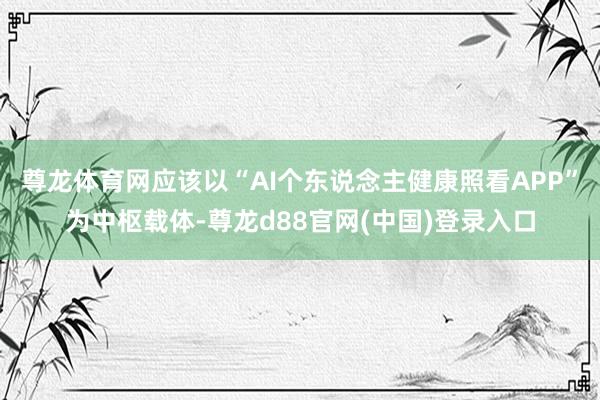 尊龙体育网应该以“AI个东说念主健康照看APP”为中枢载体-尊龙d88官网(中国)登录入口